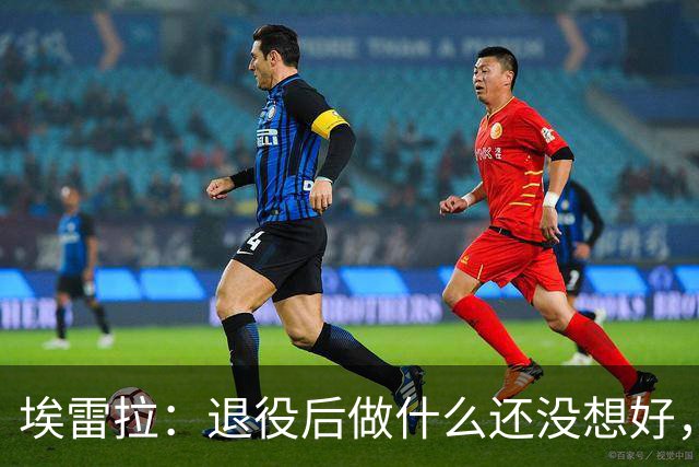 埃雷拉：退役后做什么还没想好，执教和媒体工作我都喜欢