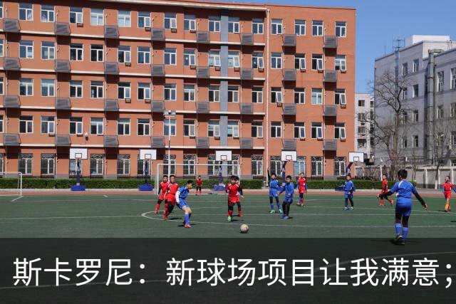 斯卡罗尼：新球场项目让我满意；赢米兰德比的满足感最强