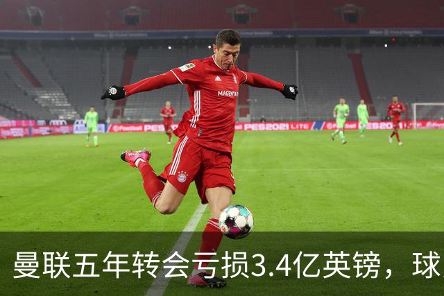 曼联五年转会亏损3.4亿英镑，球员贬值与交易失利致欧洲垫底