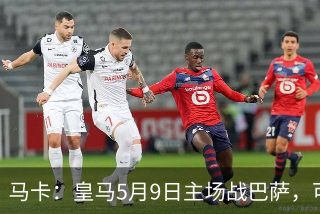 马卡：皇马5月9日主场战巴萨，可能直接决定西甲冠军